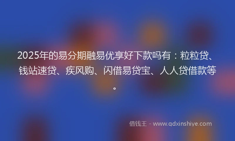 2025年的易分期融易优享好下款吗有：粒粒贷、钱站速贷、疾风购、闪借易贷宝、人人贷借款等。