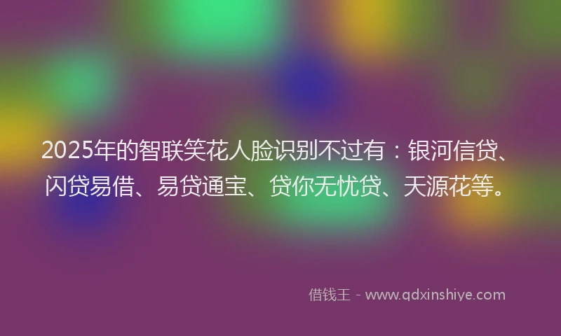 2025年的智联笑花人脸识别不过有：银河信贷、闪贷易借、易贷通宝、贷你无忧贷、天源花等。