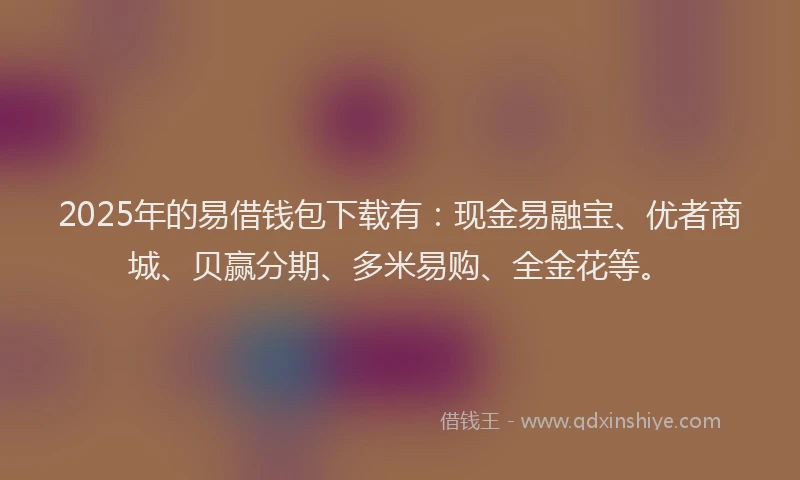 2025年的易借钱包下载有：现金易融宝、优者商城、贝赢分期、多米易购、全金花等。