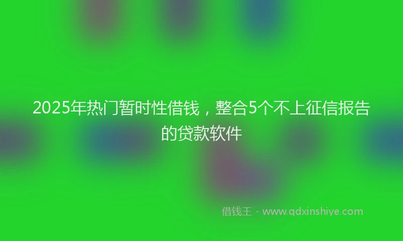 2025年热门暂时性借钱，整合5个不上征信报告的贷款软件