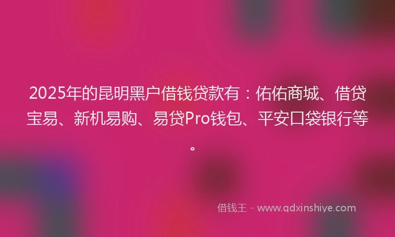2025年的昆明黑户借钱贷款有：佑佑商城、借贷宝易、新机易购、易贷Pro钱包、平安口袋银行等。