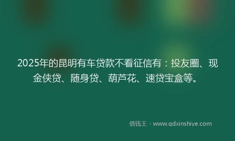2025年的昆明有车贷款不看征信有：投友圈、现金侠贷、随身贷、葫芦花、速贷宝盒等。