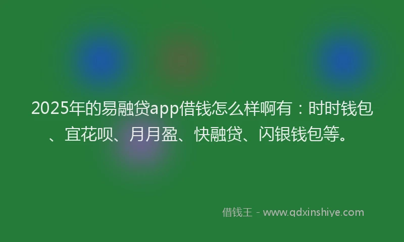 2025年的易融贷app借钱怎么样啊有：时时钱包、宜花呗、月月盈、快融贷、闪银钱包等。