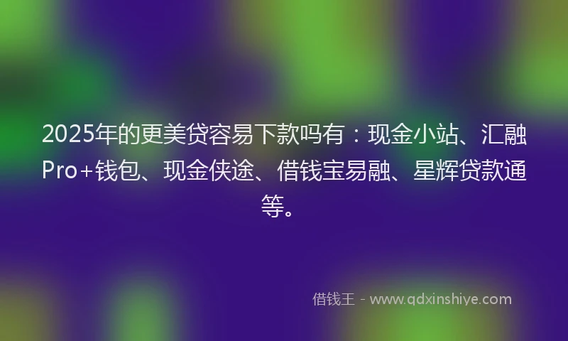 2025年的更美贷容易下款吗有：现金小站、汇融Pro+钱包、现金侠途、借钱宝易融、星辉贷款通等。
