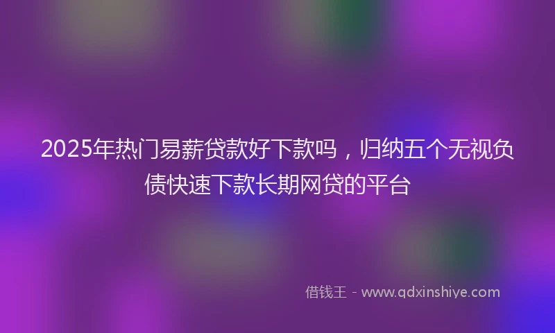 2025年热门易薪贷款好下款吗，归纳五个无视负债快速下款长期网贷的平台