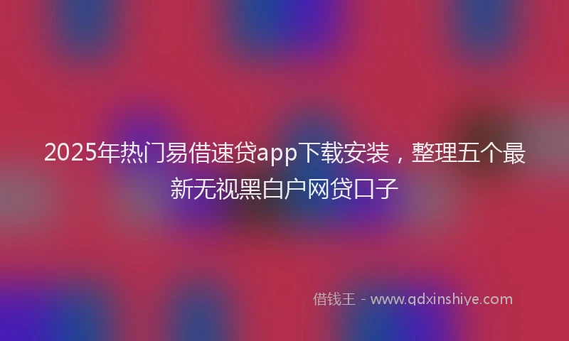 2025年热门易借速贷app下载安装，整理五个最新无视黑白户网贷口子