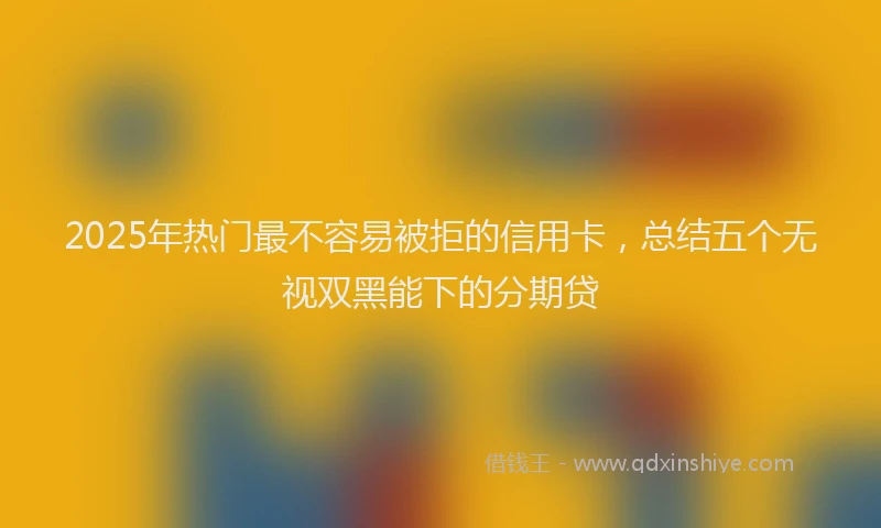 2025年热门最不容易被拒的信用卡，总结五个无视双黑能下的分期贷