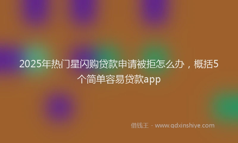 2025年热门星闪购贷款申请被拒怎么办，概括5个简单容易贷款app