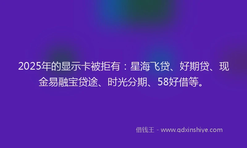 2025年的显示卡被拒有：星海飞贷、好期贷、现金易融宝贷途、时光分期、58好借等。