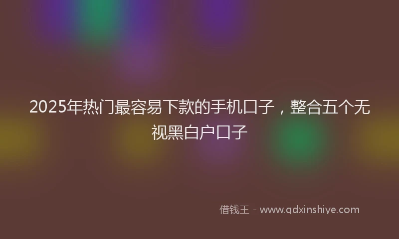 2025年热门最容易下款的手机口子，整合五个无视黑白户口子