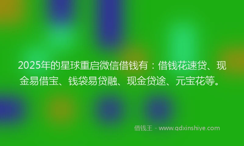 2025年的星球重启微信借钱有：借钱花速贷、现金易借宝、钱袋易贷融、现金贷途、元宝花等。