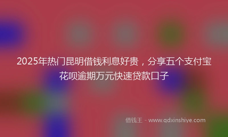 2025年热门昆明借钱利息好贵，分享五个支付宝花呗逾期万元快速贷款口子