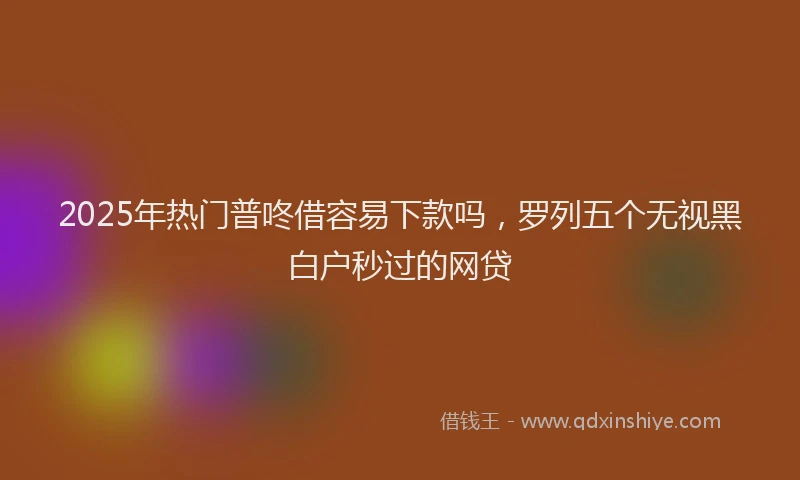 2025年热门普咚借容易下款吗，罗列五个无视黑白户秒过的网贷