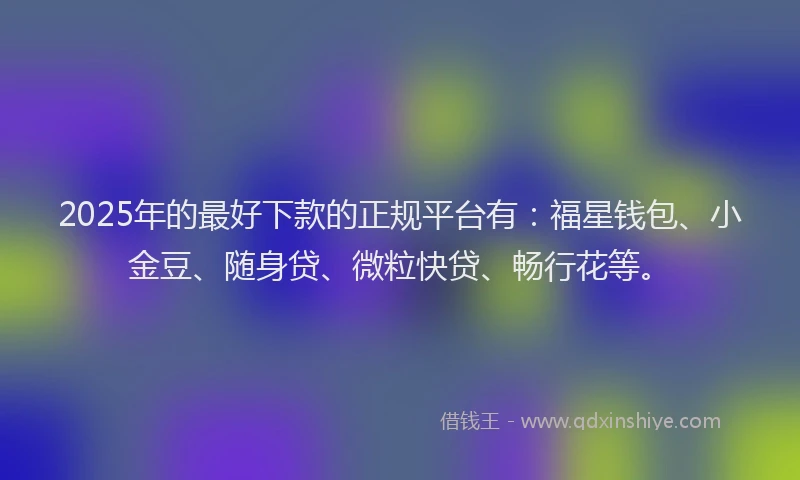 2025年的最好下款的正规平台有：福星钱包、小金豆、随身贷、微粒快贷、畅行花等。
