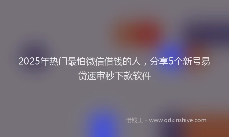 2025年热门最怕微信借钱的人，分享5个新号易贷速审秒下款软件