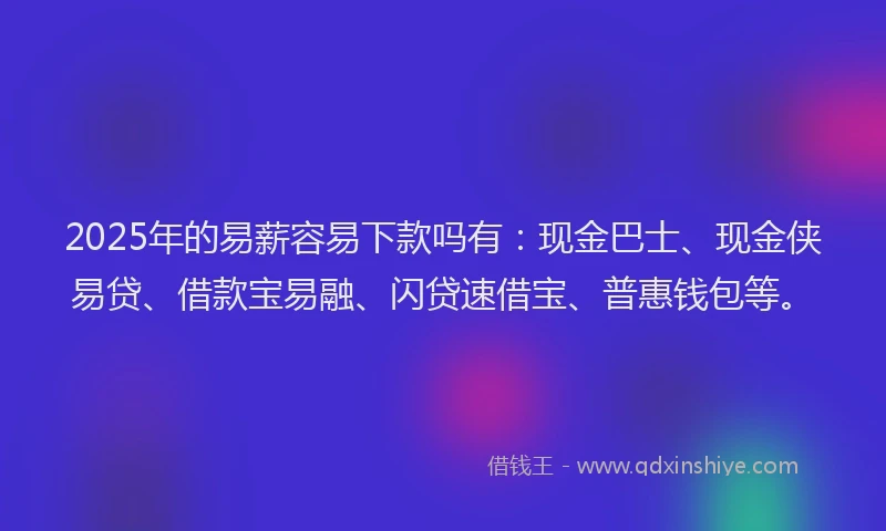 2025年的易薪容易下款吗有：现金巴士、现金侠易贷、借款宝易融、闪贷速借宝、普惠钱包等。