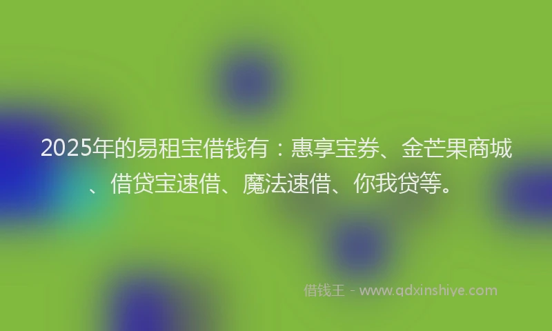 2025年的易租宝借钱有：惠享宝券、金芒果商城、借贷宝速借、魔法速借、你我贷等。