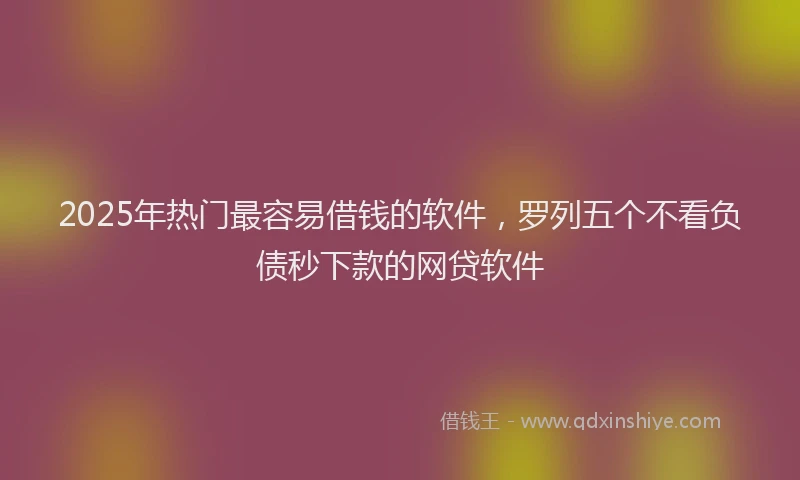 2025年热门最容易借钱的软件，罗列五个不看负债秒下款的网贷软件