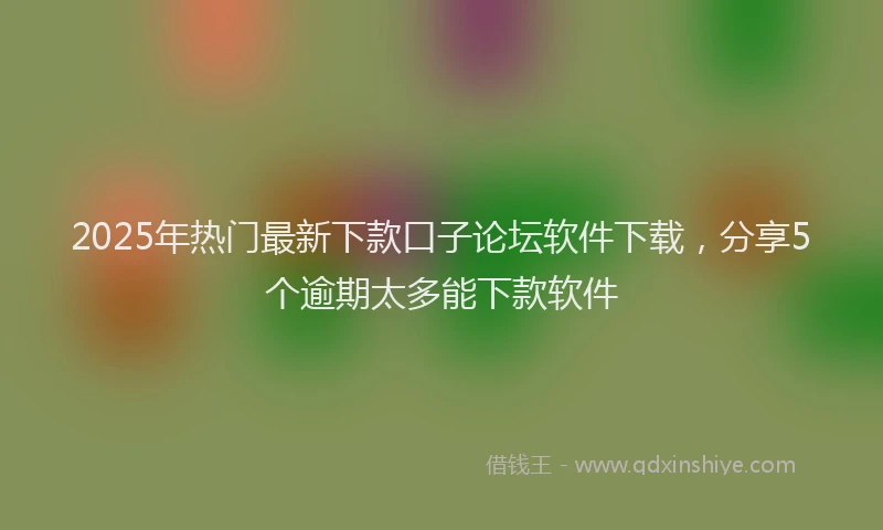 2025年热门最新下款口子论坛软件下载，分享5个逾期太多能下款软件
