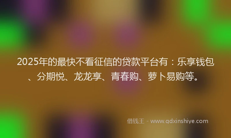 2025年的最快不看征信的贷款平台有：乐享钱包、分期悦、龙龙享、青春购、萝卜易购等。