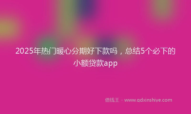 2025年热门暖心分期好下款吗，总结5个必下的小额贷款app