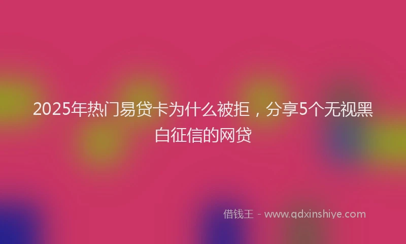 2025年热门易贷卡为什么被拒，分享5个无视黑白征信的网贷