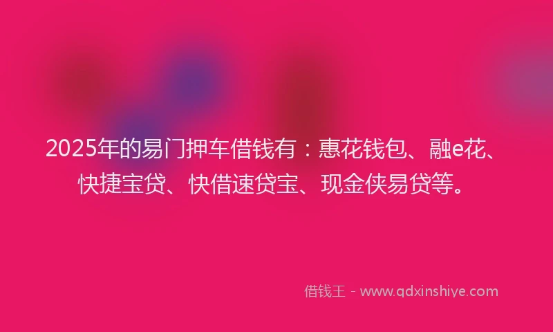 2025年的易门押车借钱有：惠花钱包、融e花、快捷宝贷、快借速贷宝、现金侠易贷等。
