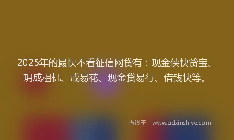 2025年的最快不看征信网贷有：现金侠快贷宝、玥成租机、戒易花、现金贷易行、借钱快等。