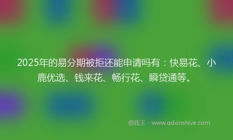 2025年的易分期被拒还能申请吗有：快易花、小鹿优选、钱来花、畅行花、瞬贷通等。