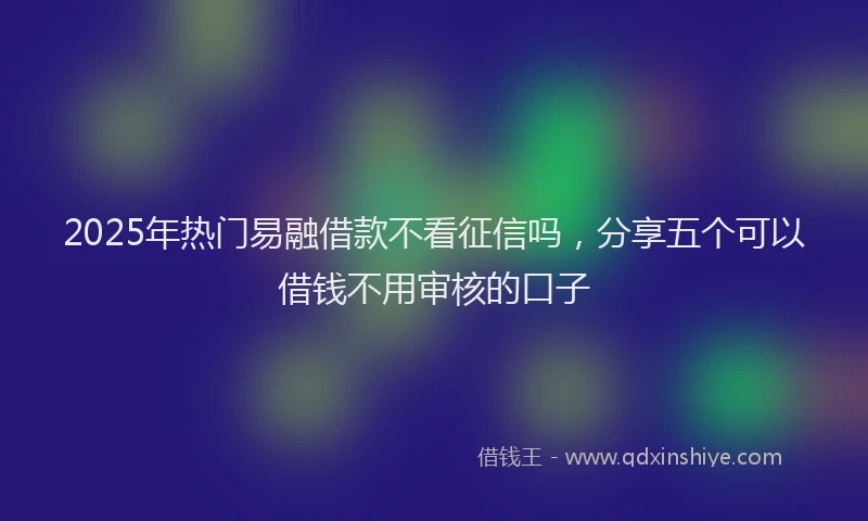 2025年热门易融借款不看征信吗，分享五个可以借钱不用审核的口子