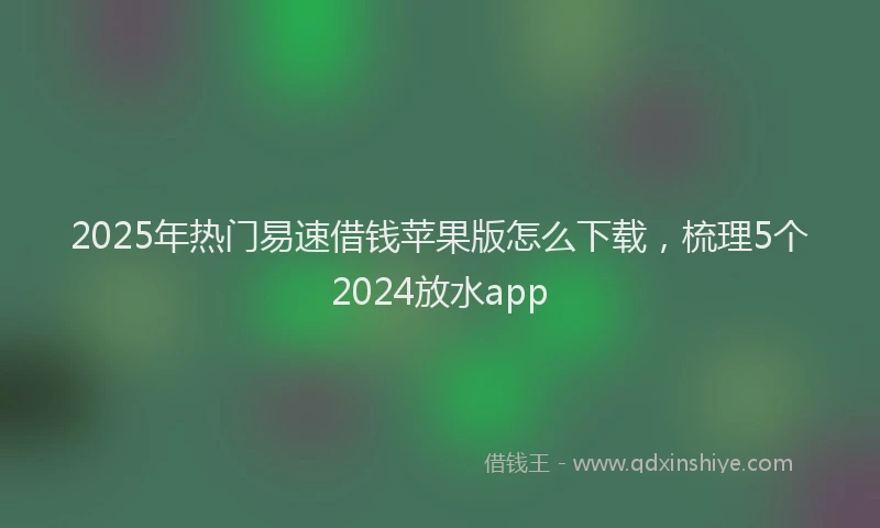 2025年热门易速借钱苹果版怎么下载，梳理5个2024放水app