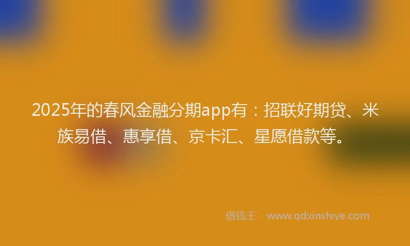 2025年的春风金融分期app有：招联好期贷、米族易借、惠享借、京卡汇、星愿借款等。