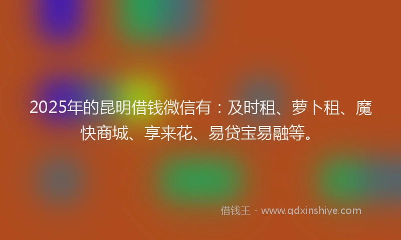 2025年的昆明借钱微信有：及时租、萝卜租、魔快商城、享来花、易贷宝易融等。