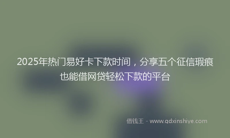 2025年热门易好卡下款时间，分享五个征信瑕疵也能借网贷轻松下款的平台