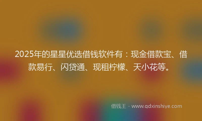 2025年的星星优选借钱软件有：现金借款宝、借款易行、闪贷通、现租柠檬、天小花等。
