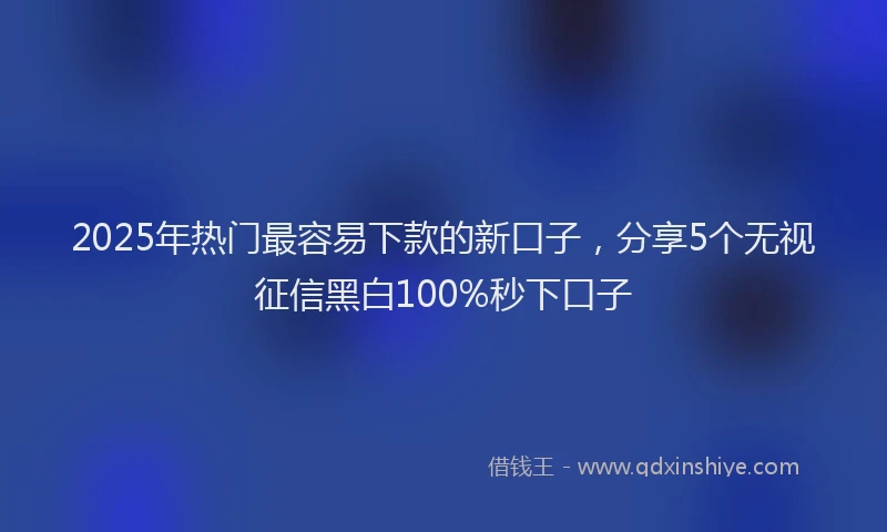 2025年热门最容易下款的新口子，分享5个无视征信黑白100%秒下口子