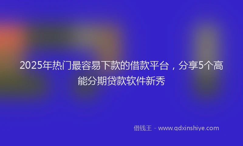 2025年热门最容易下款的借款平台，分享5个高能分期贷款软件新秀