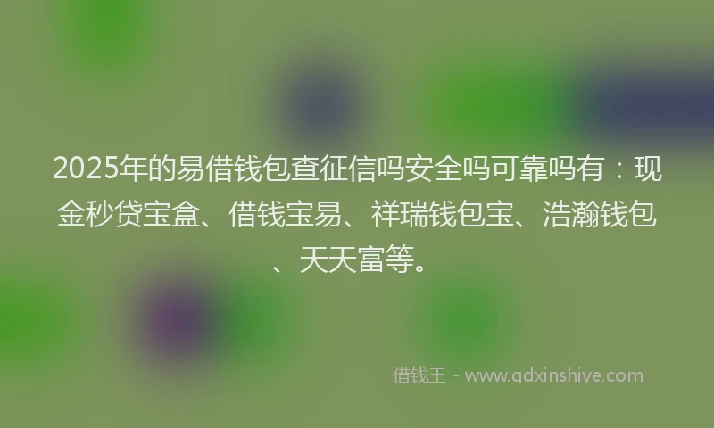 2025年的易借钱包查征信吗安全吗可靠吗有：现金秒贷宝盒、借钱宝易、祥瑞钱包宝、浩瀚钱包、天天富等。