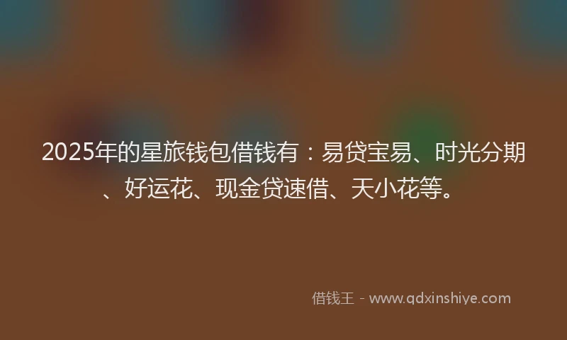 2025年的星旅钱包借钱有：易贷宝易、时光分期、好运花、现金贷速借、天小花等。