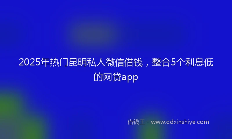 2025年热门昆明私人微信借钱，整合5个利息低的网贷app