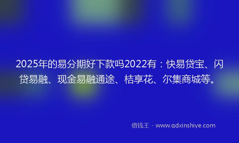 2025年的易分期好下款吗2022有：快易贷宝、闪贷易融、现金易融通途、桔享花、尔集商城等。