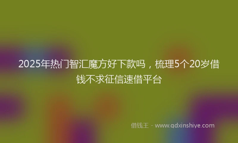 2025年热门智汇魔方好下款吗，梳理5个20岁借钱不求征信速借平台