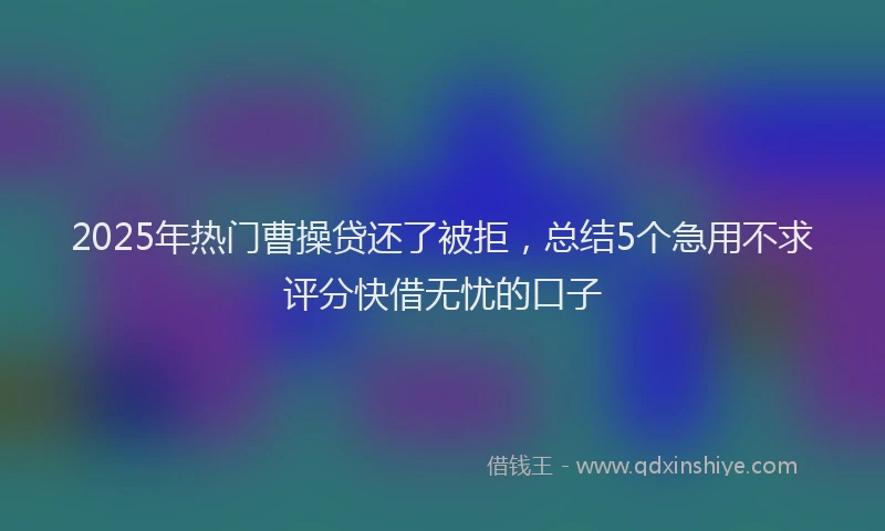 2025年热门曹操贷还了被拒，总结5个急用不求评分快借无忧的口子