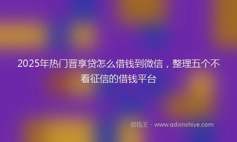 2025年热门晋享贷怎么借钱到微信，整理五个不看征信的借钱平台