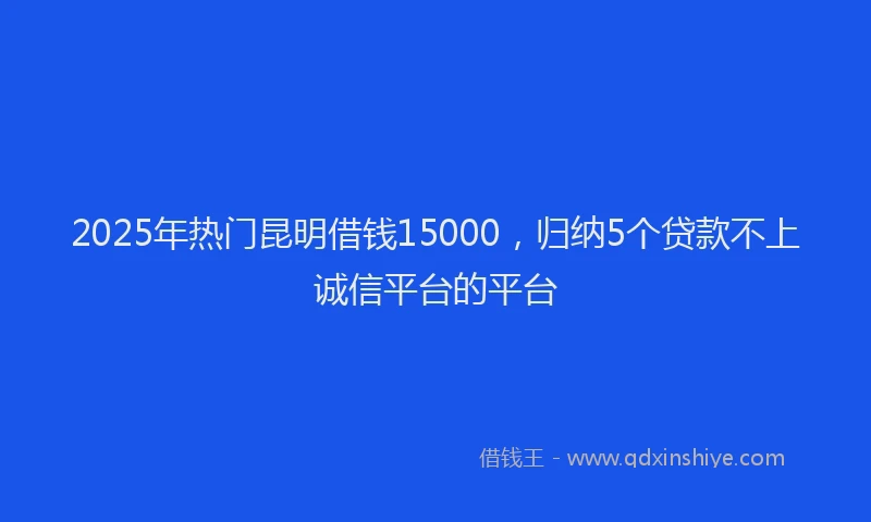 2025年热门昆明借钱15000，归纳5个贷款不上诚信平台的平台