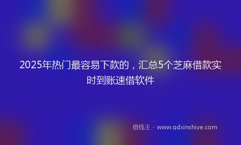 2025年热门最容易下款的，汇总5个芝麻借款实时到账速借软件