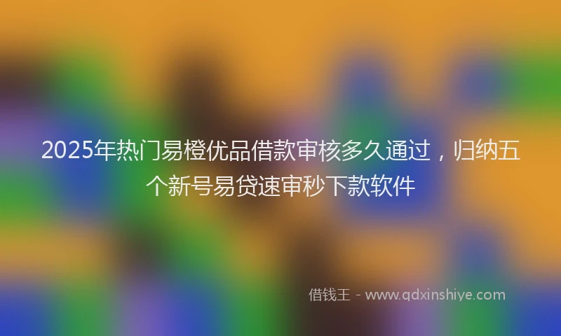 2025年热门易橙优品借款审核多久通过，归纳五个新号易贷速审秒下款软件