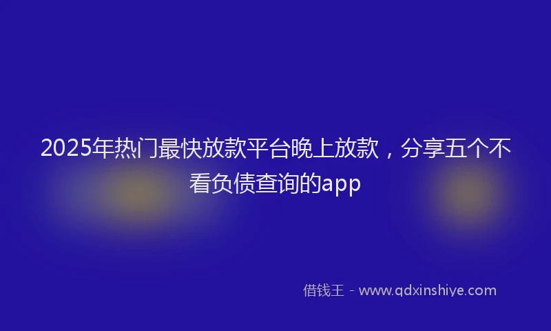 2025年热门最快放款平台晚上放款，分享五个不看负债查询的app