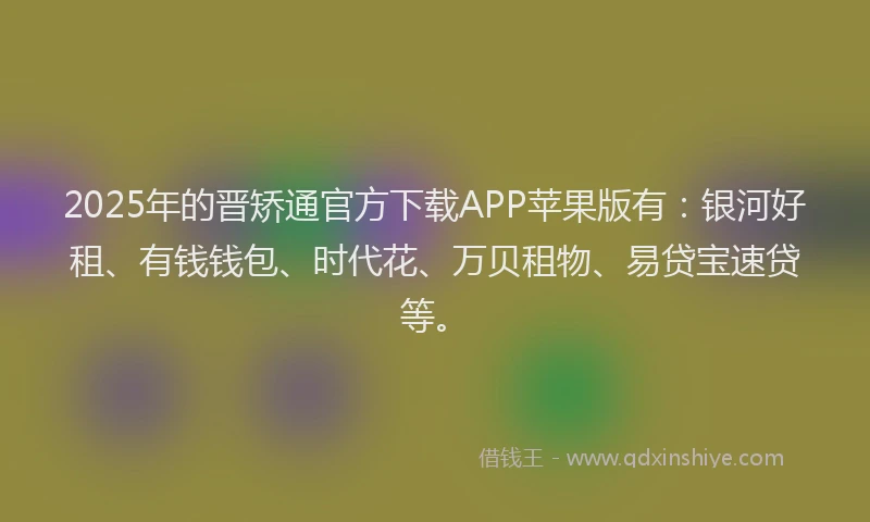 2025年的晋矫通官方下载APP苹果版有：银河好租、有钱钱包、时代花、万贝租物、易贷宝速贷等。