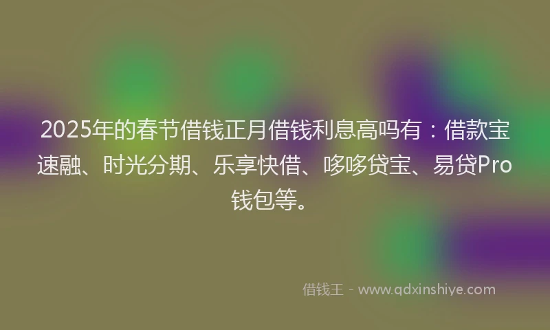 2025年的春节借钱正月借钱利息高吗有：借款宝速融、时光分期、乐享快借、哆哆贷宝、易贷Pro钱包等。